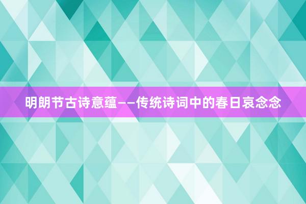 明朗节古诗意蕴——传统诗词中的春日哀念念